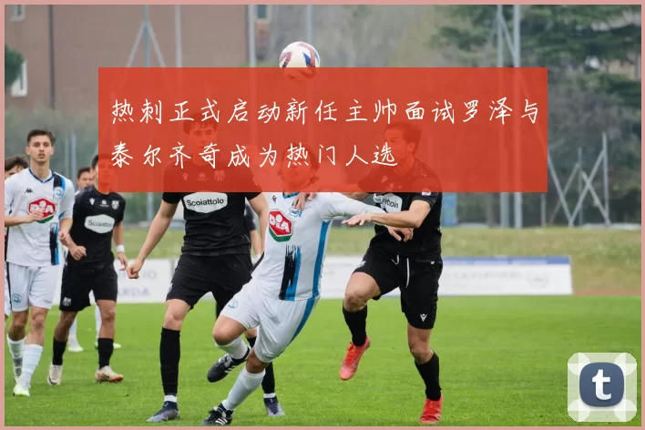 热刺正式启动新任主帅面试罗泽与泰尔齐奇成为热门人选